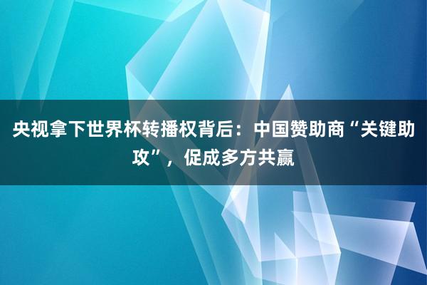 央视拿下世界杯转播权背后：中国赞助商“关键助攻”，促成多方共赢