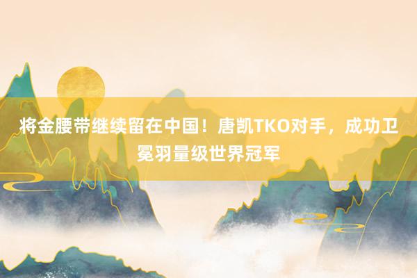 将金腰带继续留在中国！唐凯TKO对手，成功卫冕羽量级世界冠军