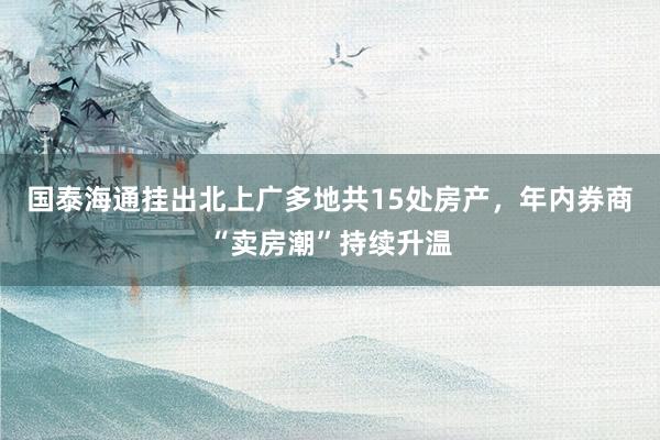 国泰海通挂出北上广多地共15处房产，年内券商“卖房潮”持续升温