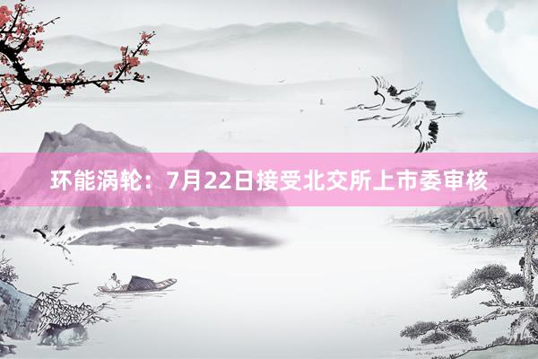环能涡轮：7月22日接受北交所上市委审核
