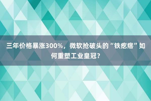 三年价格暴涨300%，微软抢破头的“铁疙瘩”如何重塑工业皇冠？