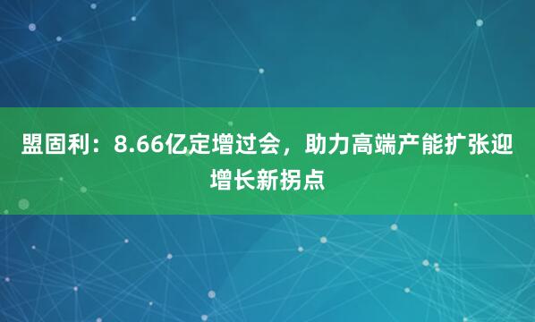 盟固利：8.66亿定增过会，助力高端产能扩张迎增长新拐点