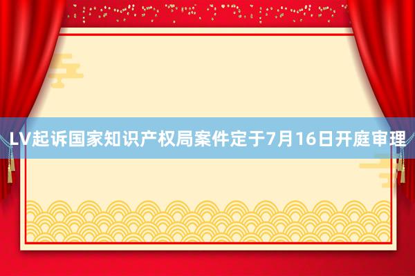 LV起诉国家知识产权局案件定于7月16日开庭审理