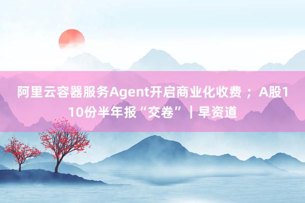 阿里云容器服务Agent开启商业化收费 ；A股110份半年报“交卷”｜早资道