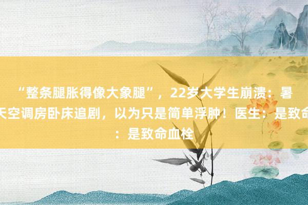 “整条腿胀得像大象腿”，22岁大学生崩溃：暑期整天空调房卧床追剧，以为只是简单浮肿！医生：是致命血栓