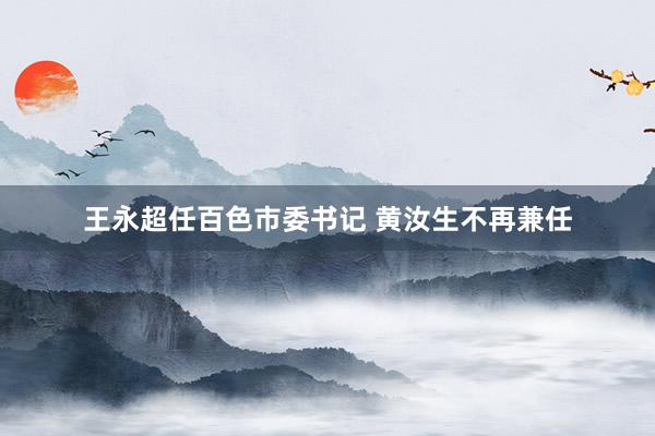 王永超任百色市委书记 黄汝生不再兼任