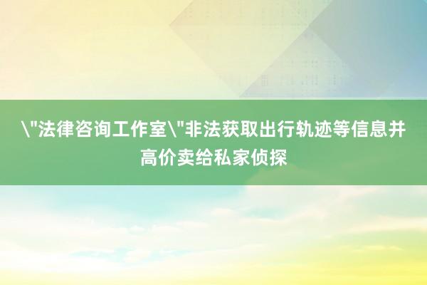 ＂法律咨询工作室＂非法获取出行轨迹等信息并高价卖给私家侦探