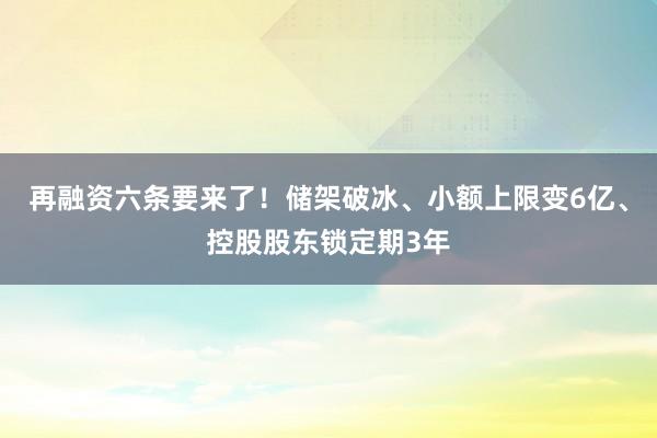 再融资六条要来了！储架破冰、小额上限变6亿、控股股东锁定期3年