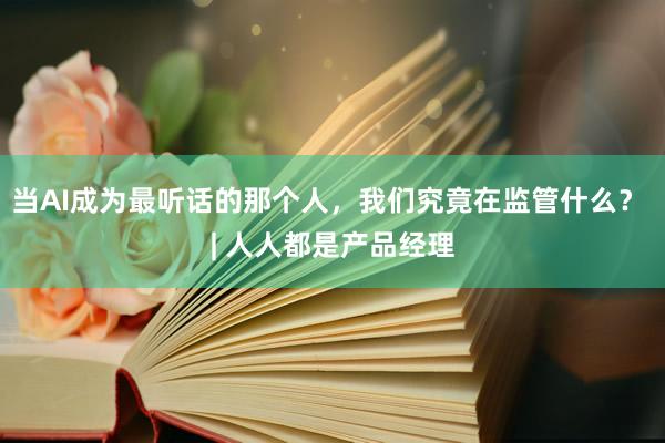 当AI成为最听话的那个人，我们究竟在监管什么？ | 人人都是产品经理