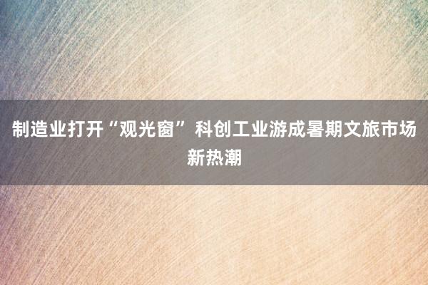 制造业打开“观光窗” 科创工业游成暑期文旅市场新热潮