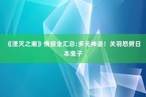 《湮灭之潮》情报全汇总:多元神话！关羽怒劈日本鬼子