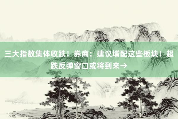 三大指数集体收跌！券商：建议增配这些板块！超跌反弹窗口或将到来→