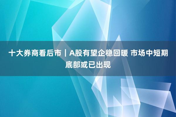 十大券商看后市｜A股有望企稳回暖 市场中短期底部或已出现