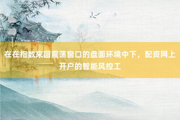 在在指数来回震荡窗口的盘面环境中下，配资网上开户的智能风控工