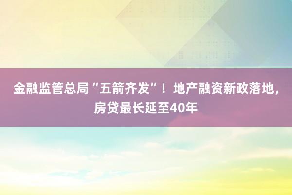 金融监管总局“五箭齐发”！地产融资新政落地，房贷最长延至40年