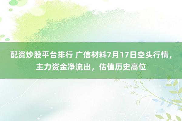配资炒股平台排行 广信材料7月17日空头行情，主力资金净流出，估值历史高位