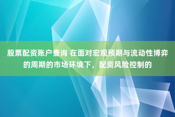 股票配资账户查询 在面对宏观预期与流动性博弈的周期的市场环境下，配资风险控制的