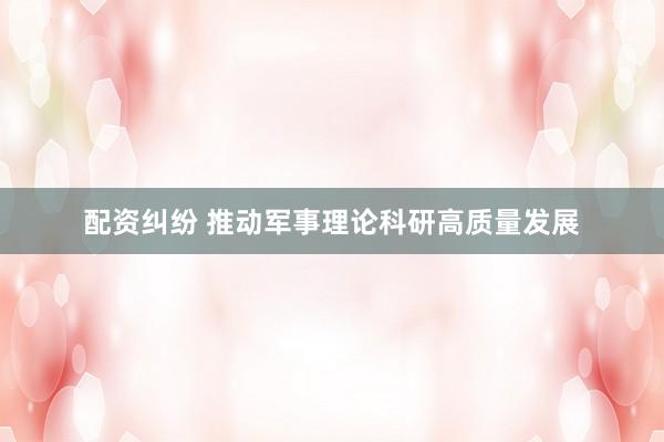 配资纠纷 推动军事理论科研高质量发展