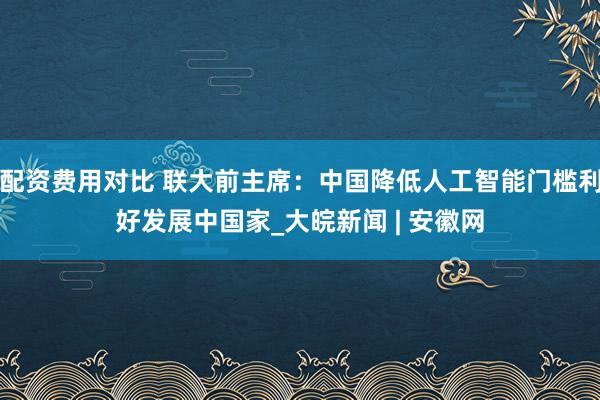 配资费用对比 联大前主席：中国降低人工智能门槛利好发展中国家_大皖新闻 | 安徽网