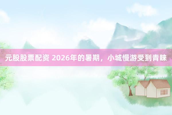 元股股票配资 2026年的暑期，小城慢游受到青睐