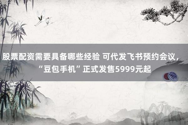 股票配资需要具备哪些经验 可代发飞书预约会议， “豆包手机”正式发售5999元起