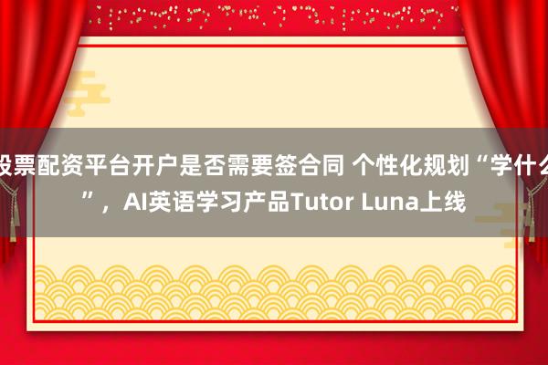 股票配资平台开户是否需要签合同 个性化规划“学什么”，AI英语学习产品Tutor Luna上线