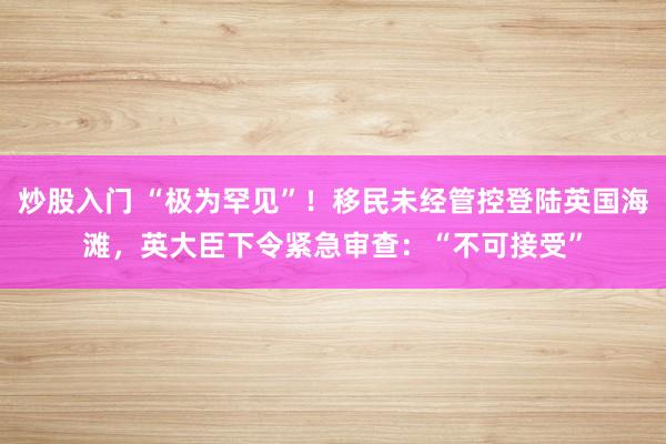 炒股入门 “极为罕见”！移民未经管控登陆英国海滩，英大臣下令紧急审查：“不可接受”